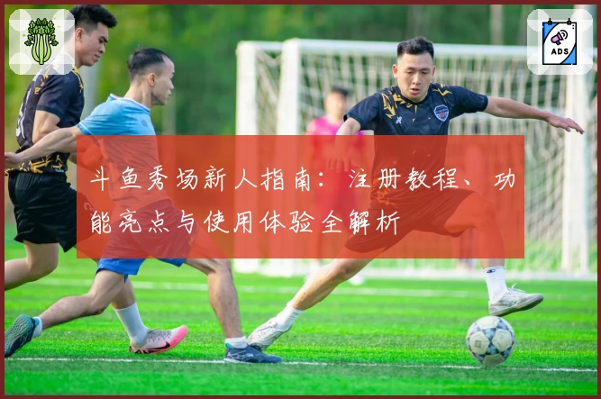 斗鱼秀场新人指南：注册教程、功能亮点与使用体验全解析