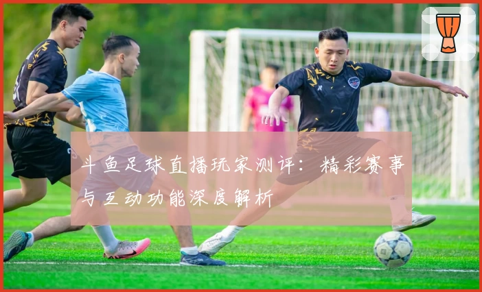 斗鱼足球直播玩家测评：精彩赛事与互动功能深度解析