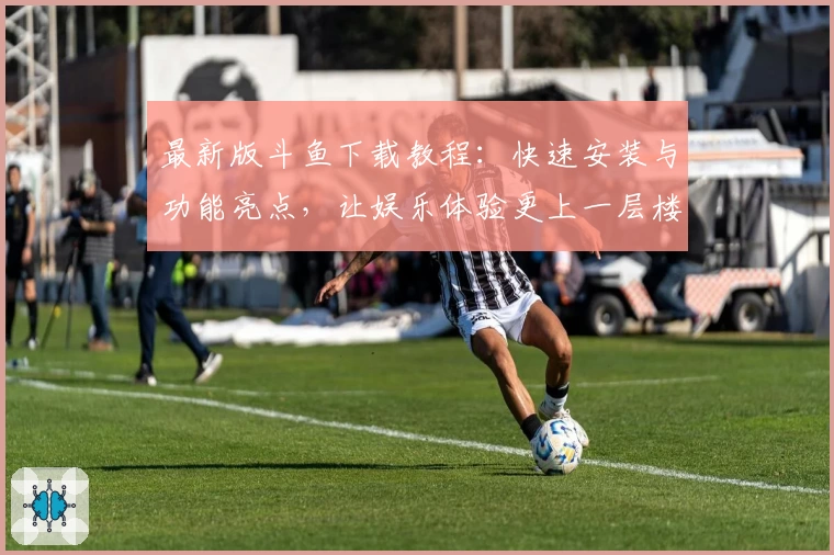 最新版斗鱼下载教程:快速安装与功能亮点,让娱乐体验更上一层楼