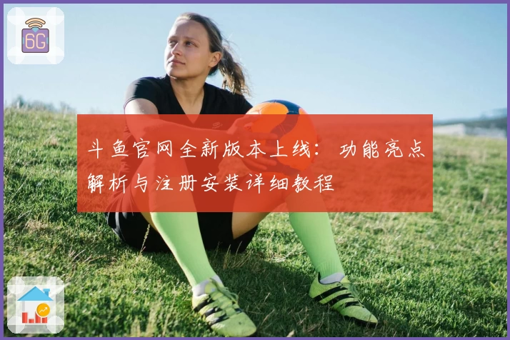 斗鱼官网全新版本上线:功能亮点解析与注册安装详细教程