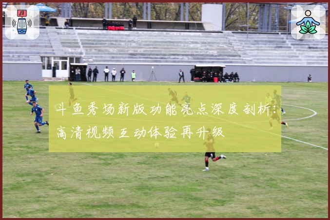 斗鱼秀场新版功能亮点深度剖析:高清视频互动体验再升级