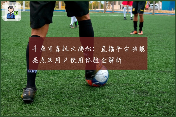 斗鱼可靠性大揭秘:直播平台功能亮点及用户使用体验全解析