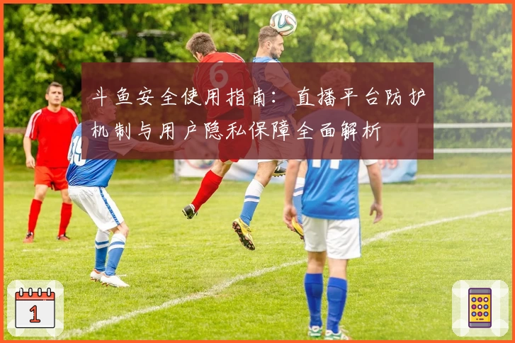 斗鱼安全使用指南：直播平台防护机制与用户隐私保障全面解析