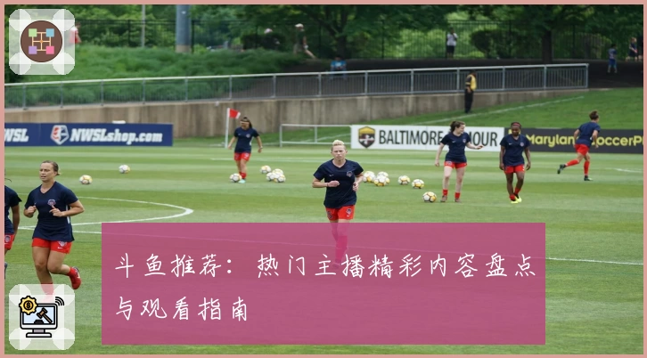 斗鱼推荐：热门主播精彩内容盘点与观看指南