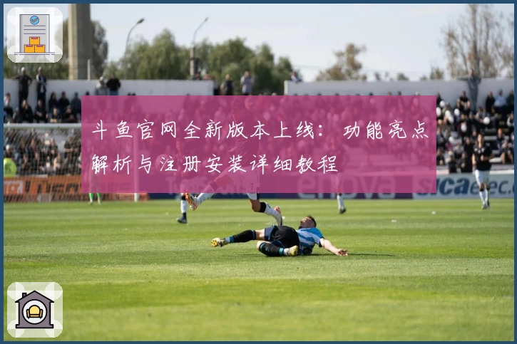 斗鱼官网全新版本上线：功能亮点解析与注册安装详细教程