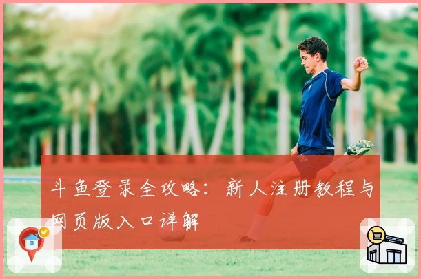 斗鱼登录全攻略：新人注册教程与网页版入口详解