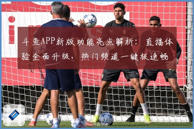 斗鱼APP新版功能亮点解析：直播体验全面升级，热门频道一键极速畅享