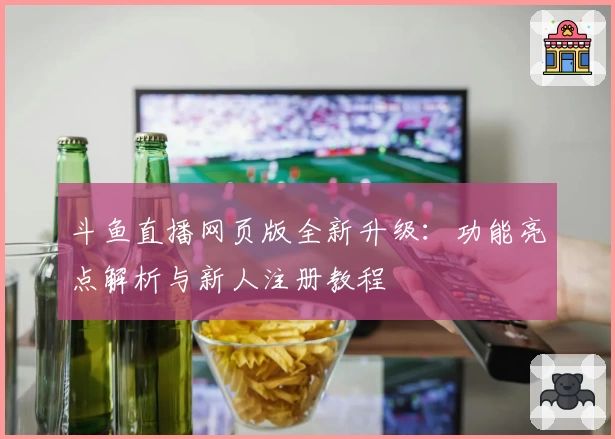 斗鱼直播网页版全新升级：功能亮点解析与新人注册教程