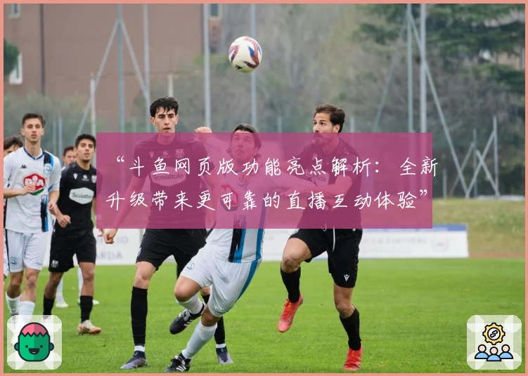 “斗鱼网页版功能亮点解析：全新升级带来更可靠的直播互动体验”