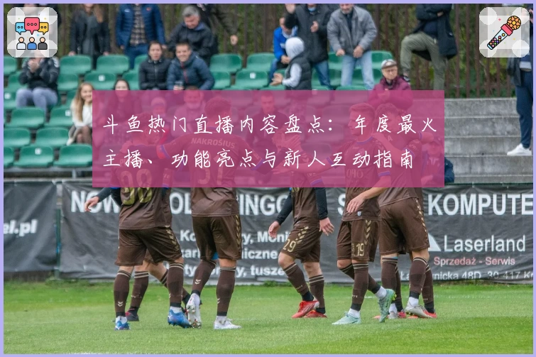 斗鱼热门直播内容盘点：年度最火主播、功能亮点与新人互动指南
