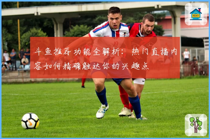 斗鱼推荐功能全解析:热门直播内容如何精确触达你的兴趣点