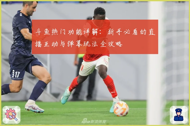 斗鱼热门功能详解：新手必看的直播互动与弹幕玩法全攻略