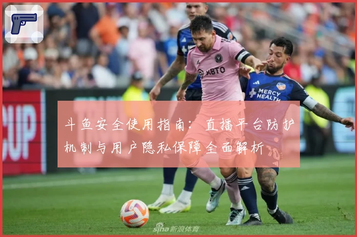 斗鱼安全使用指南:直播平台防护机制与用户隐私保障全面解析