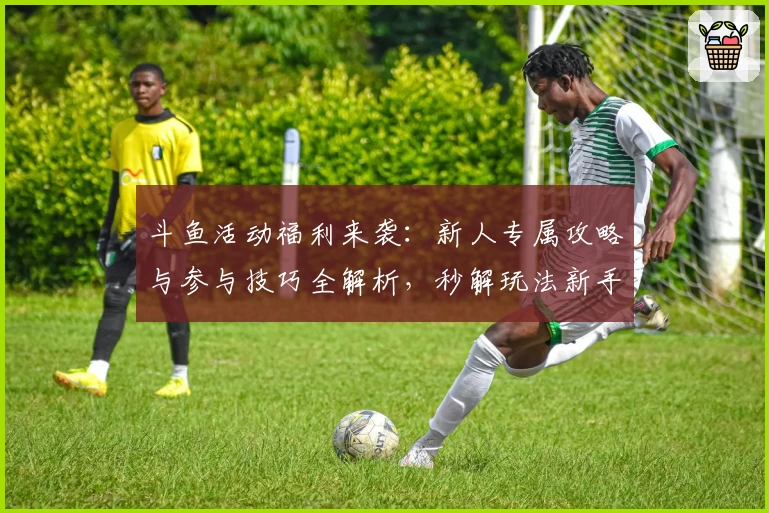 斗鱼活动福利来袭：新人专属攻略与参与技巧全解析，秒解玩法新手疑惑