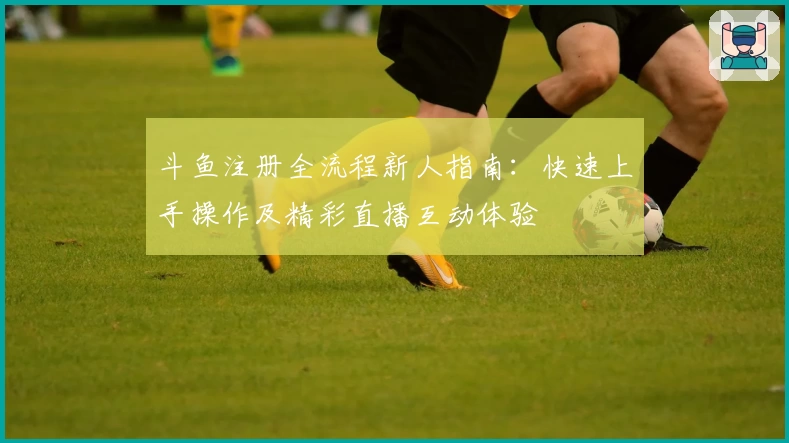 斗鱼注册全流程新人指南：快速上手操作及精彩直播互动体验