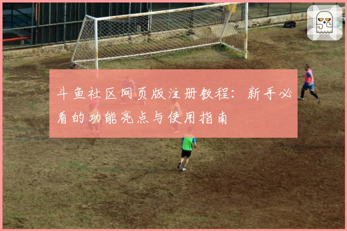 斗鱼社区网页版注册教程：新手必看的功能亮点与使用指南