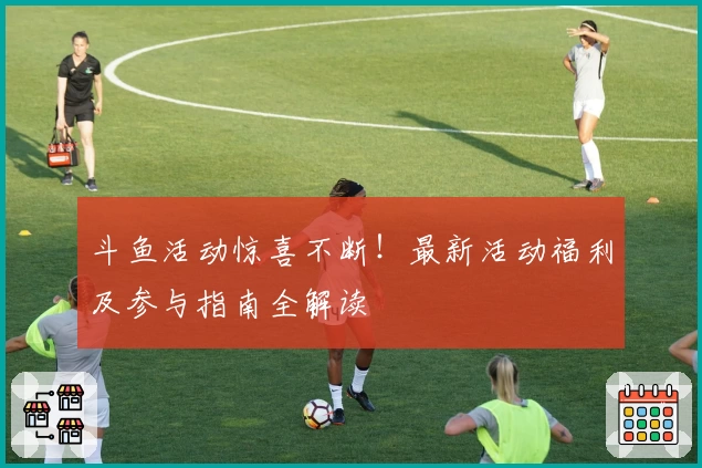 斗鱼活动惊喜不断！最新活动福利及参与指南全解读