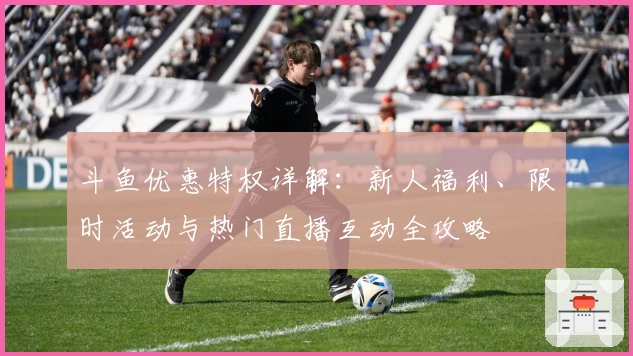 斗鱼优惠特权详解：新人福利、限时活动与热门直播互动全攻略