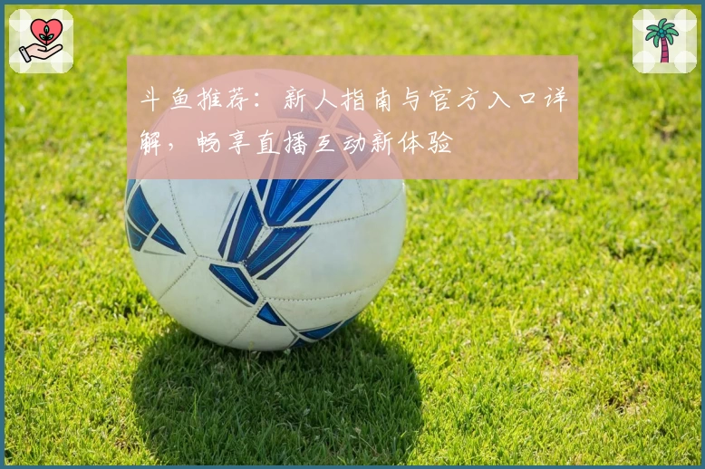 斗鱼推荐：新人指南与官方入口详解，畅享直播互动新体验