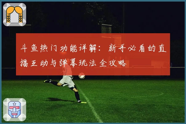 斗鱼热门功能详解：新手必看的直播互动与弹幕玩法全攻略