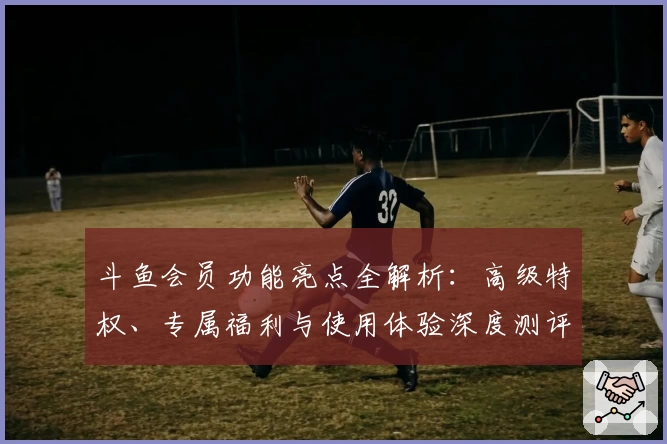 斗鱼会员功能亮点全解析：高级特权、专属福利与使用体验深度测评