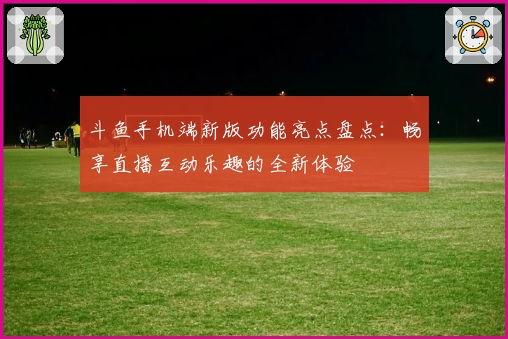 斗鱼手机端新版功能亮点盘点：畅享直播互动乐趣的全新体验