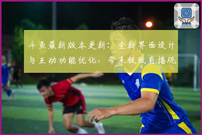 斗鱼最新版本更新：全新界面设计与互动功能优化，带来极致直播观看体验