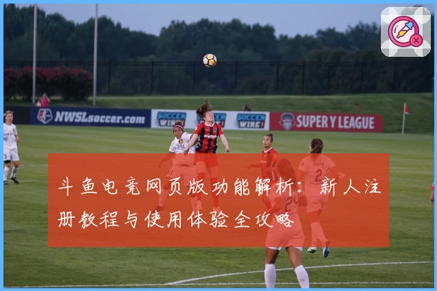 斗鱼电竞网页版功能解析：新人注册教程与使用体验全攻略