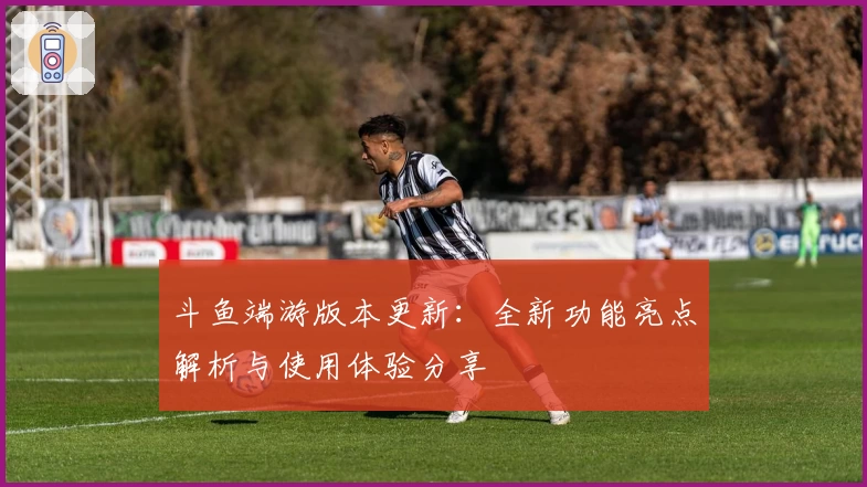 斗鱼端游版本更新:全新功能亮点解析与使用体验分享