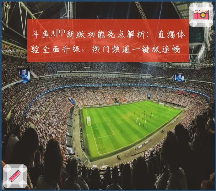 斗鱼APP新版功能亮点解析：直播体验全面升级，热门频道一键极速畅享