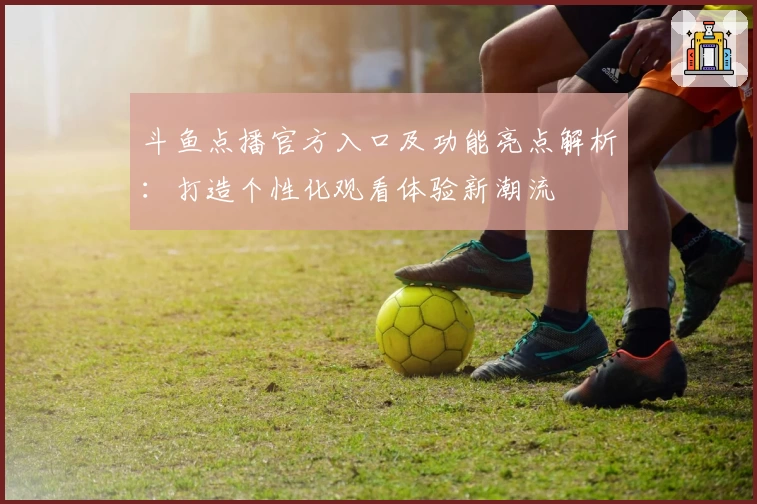 斗鱼点播官方入口及功能亮点解析：打造个性化观看体验新潮流