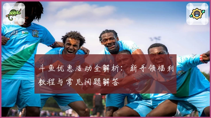 斗鱼优惠活动全解析:新手领福利教程与常见问题解答