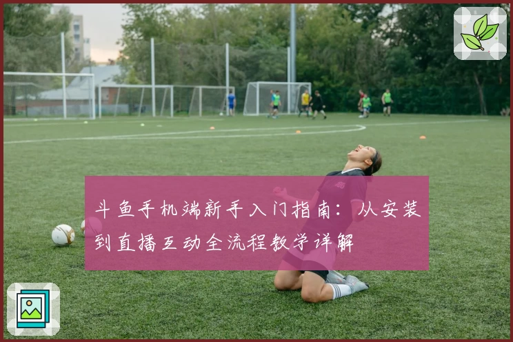 斗鱼手机端新手入门指南：从安装到直播互动全流程教学详解