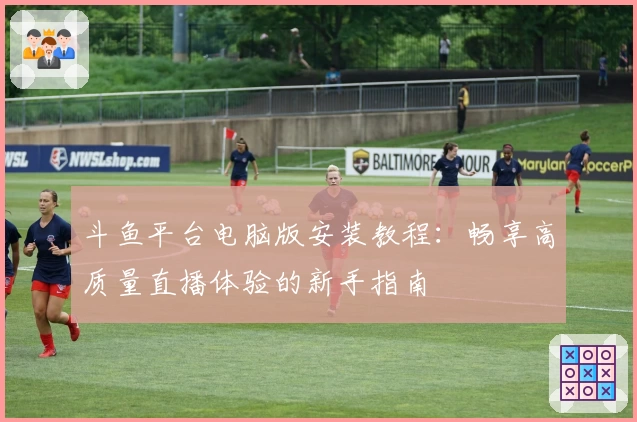 斗鱼平台电脑版安装教程:畅享高质量直播体验的新手指南