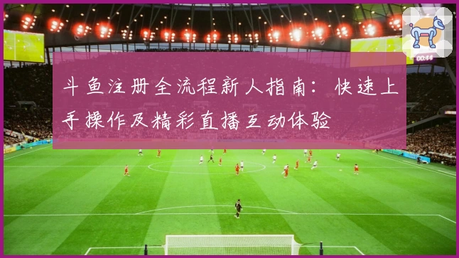 斗鱼注册全流程新人指南：快速上手操作及精彩直播互动体验