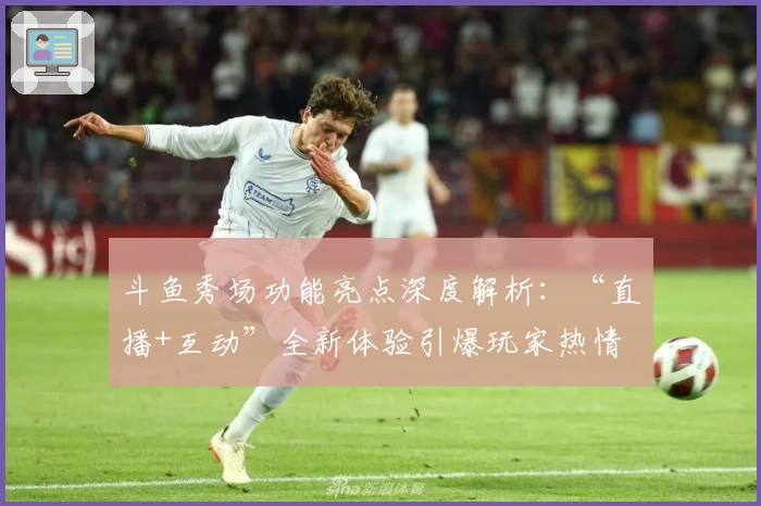 斗鱼秀场功能亮点深度解析：“直播+互动”全新体验引爆玩家热情