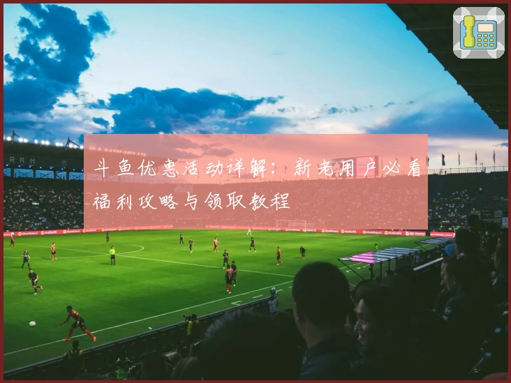 斗鱼优惠活动详解:新老用户必看福利攻略与领取教程