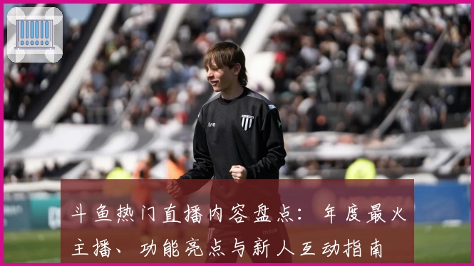 斗鱼热门直播内容盘点：年度最火主播、功能亮点与新人互动指南