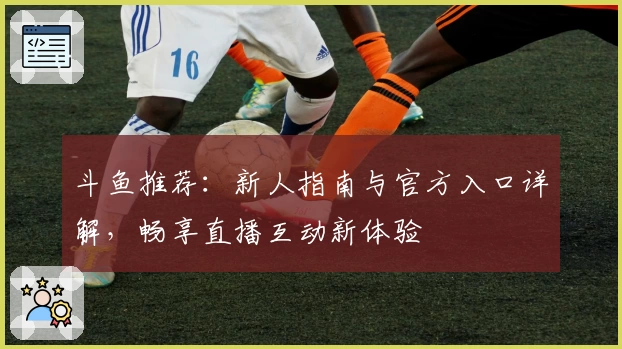 斗鱼推荐:新人指南与官方入口详解,畅享直播互动新体验