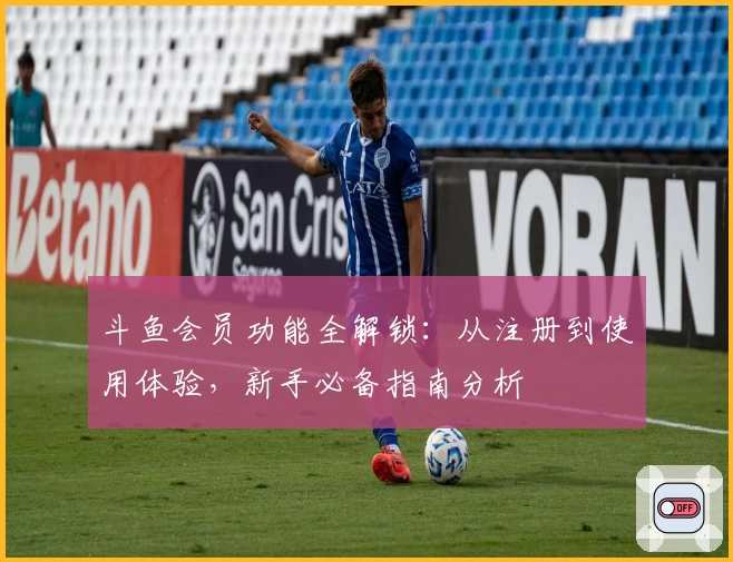 斗鱼会员功能全解锁：从注册到使用体验，新手必备指南分析