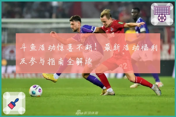 斗鱼活动惊喜不断！最新活动福利及参与指南全解读