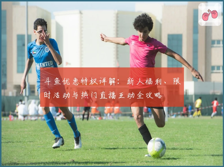 斗鱼优惠特权详解：新人福利、限时活动与热门直播互动全攻略