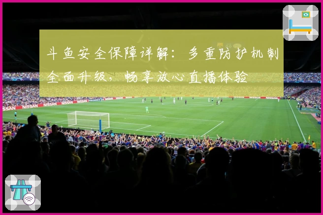 斗鱼安全保障详解：多重防护机制全面升级，畅享放心直播体验