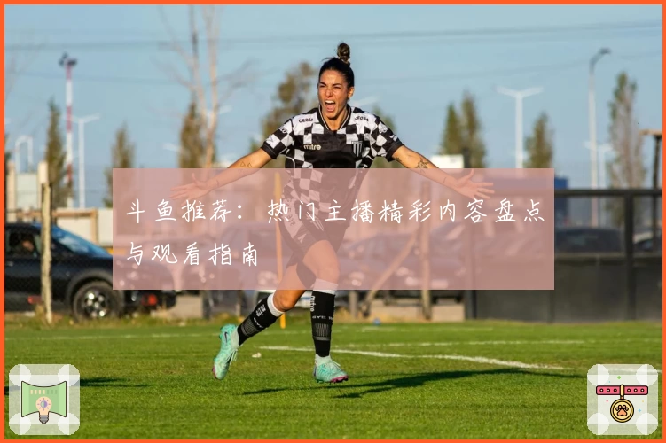 斗鱼推荐：热门主播精彩内容盘点与观看指南