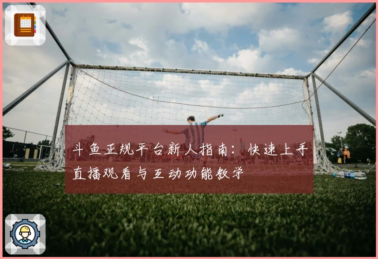 斗鱼正规平台新人指南：快速上手直播观看与互动功能教学