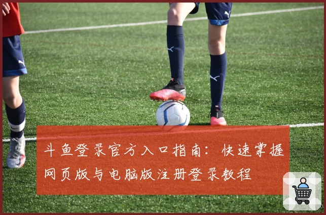 斗鱼登录官方入口指南：快速掌握网页版与电脑版注册登录教程