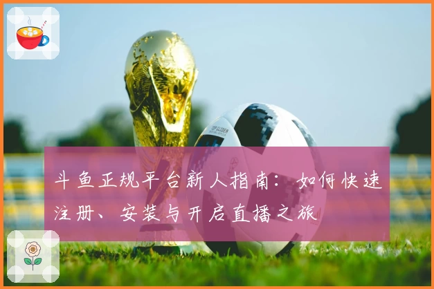 斗鱼正规平台新人指南：如何快速注册、安装与开启直播之旅