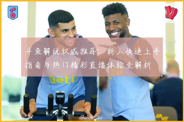 斗鱼解说权威推荐：新人快速上手指南与热门精彩直播体验全解析