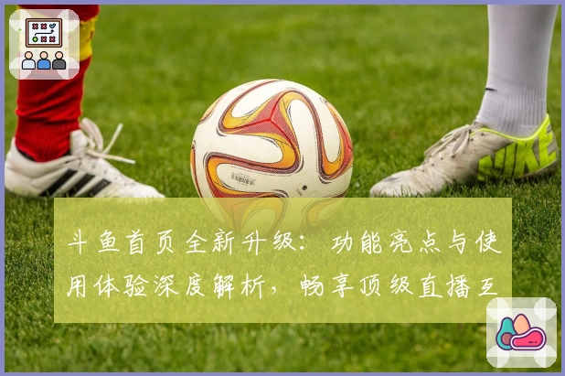 斗鱼首页全新升级:功能亮点与使用体验深度解析,畅享顶级直播互动乐趣