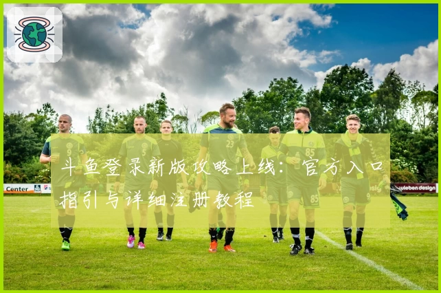 斗鱼登录新版攻略上线：官方入口指引与详细注册教程